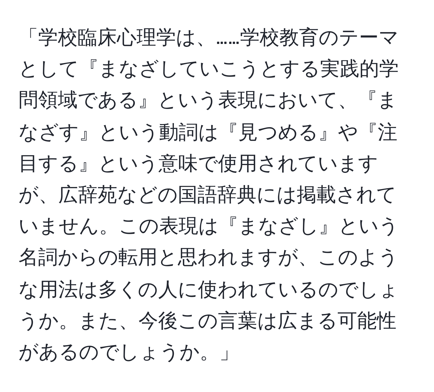 「学校臨床心理学は、……学校教育のテーマとして『まなざしていこうとする実践的学問領域である』という表現において、『まなざす』という動詞は『見つめる』や『注目する』という意味で使用されていますが、広辞苑などの国語辞典には掲載されていません。この表現は『まなざし』という名詞からの転用と思われますが、このような用法は多くの人に使われているのでしょうか。また、今後この言葉は広まる可能性があるのでしょうか。」