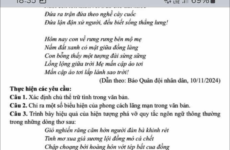 LTE 70 
Đứa ra trận đứa theo nghề cày cuốc 
Đứa lận đận xứ người, đều biết sống thắng lưng! 
Hôm nay con về rưng rưng bên mộ mẹ 
Nấm đất xanh có mật giữa đồng làng 
Con bổng thấy một tượng đài sừng sững 
Lồng lộng giữa trời Mẹ mẫn cập áo tơi 
Mẫn cập áo tơi lắp lánh sao trời! 
(Dẫn theo: Báo Quân đội nhân dân, 10/11/2024) 
Thực hiện các yêu cầu: 
Câu 1. Xác định chủ thể trữ tình trong văn bản. 
Câu 2. Chi ra một số biểu hiện của phong cách lãng mạn trong văn bản. 
Câu 3. Trình bày hiệu quả của hiện tượng phá vỡ quy tắc ngôn ngữ thông thường 
trong những dòng thơ sau: 
Gió nghiễn răng căm hờn người đàn bà khinh rét 
Tnh mơ xua giả sương lội đồng mò cá chết 
Chập choạng bởi hoàng hôn vớt tép bắt cua đồng