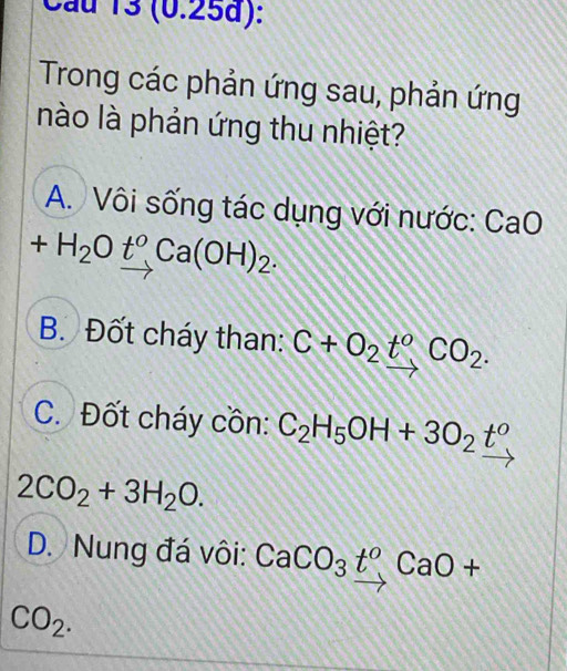 Cầu 13 (0.25d):
Trong các phản ứng sau, phản ứng
nào là phản ứng thu nhiệt?
A. Vôi sống tác dụng với nước: CaO
+H_2O_ t^oCa(OH)_2.
B. Đốt cháy than: C+O_2t°CO_2.
C. Đốt cháy cồn: C_2H_5OH+3O_2t°
2CO_2+3H_2O.
D. Nung đá vôi: CaCO_3t^0CaO+
CO_2.