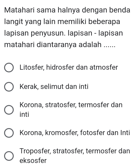 Matahari sama halnya dengan benda
langit yang lain memiliki beberapa
lapisan penyusun. lapisan - lapisan
matahari diantaranya adalah ......
Litosfer, hidrosfer dan atmosfer
Kerak, selimut dan inti
Korona, stratosfer, termosfer dan
inti
Korona, kromosfer, fotosfer dan Inti
Troposfer, stratosfer, termosfer dan
eksosfer