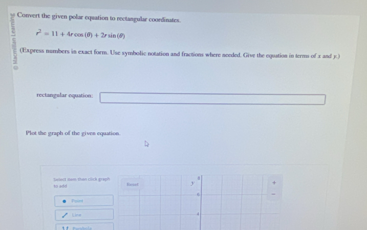 Convert the given polar equation to rectangular coordinates.
r^2=11+4rcos (θ )+2rsin (θ ); (Express numbers in exact form. Use symbolic notation and fractions where needed. Give the equation in terms of x and y.) 
rectangular equation: 
Plot the graph of the given equation. 
Select item then click graph 8 
to add Reset y
+ 
6 
Point 
Line
4