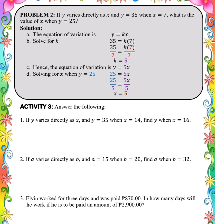 PROBLEM 2: If y varies directly as x and y=35 when x=7 , what is the 
value of x when y=25 ? 
Solution: 
a. The equation of variation is y=kx. 
b. Solve for k 35=k(7)
 35/7 = k(7)/7 
k=5
c. Hence, the equation of variation is y=5x
d. Solving for x when y=25 25=5x
 25/5 = 5x/5 
x=5
ACTIVITY 3: Answer the following: 
1. If y varies directly as x, and y=35 when x=14 , find y when x=16. 
2. If a varies directly as b, and a=15 when b=20 , find a when b=32. 
3. Elvin worked for three days and was paid P870.00. In how many days will 
he work if he is to be paid an amount of P2,900.00?