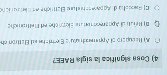 Cosa significa la sigla RAEE?
A) Recupero di Apparecchiature Elettriche ed Elettronich
B) Rifiuti di Apparecchiature Elettriche ed Elettroniche
C) Raccolta di Apparecchiature Elettriche ed Elettroniche