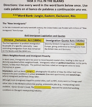 TASK 3: FILL IN THE BLANRS 
Directions: Use every word in the word bank below once. Use 
cada palabra en el banco de palabras a continuación una vez. 
Word Bank: Jungle, Eastern, Exclusion, Riis 
The 'New Immigrants' 
in the lae nineteenth and early tweatieth century, the United States was flooded with millions of ''New 
Immigrants" from Europe 
Anti-Immigrant Legislation and Quotas 
Ethnic Neighborhoods and Immigrant Poverty 
In most cases, inmigrants were too poor to move beyond coastal cities, leading to the rise of 
densely populated ethnic neighborhoods. immigrants relied on political machines, led by party 
thim selves in power bosses, to help them find jobs. The political machines relied on immigrant votes to keep 
Muckrakers, such as Jacob _Jungle_, photographer & author of How the Other Ho( Lives, 
exposed the poor conditions in urban tenements (low-rent apartments) and sweatshops. 
where immigrants performed cheap labor. 
Although most immigrants stayed in coastal cities, such as NTC, many went to Chicago and 
other citles in the Midwest where low-paying, undesirable jobs (e.g., mealpacking) were 
available. Upton Sincher's book, The_ , exposed the wretched working . 
conditions in Chicago's meatpacking industry.