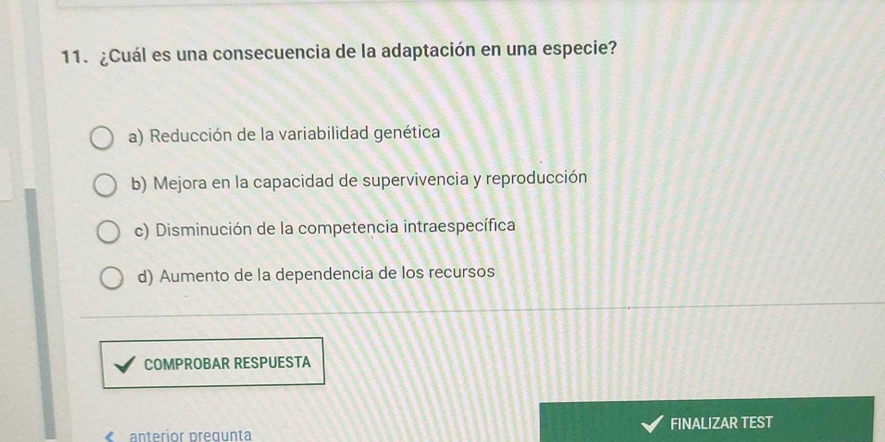 ¿Cuál es una consecuencia de la adaptación en una especie?
a) Reducción de la variabilidad genética
b) Mejora en la capacidad de supervivencia y reproducción
c) Disminución de la competencia intraespecífica
d) Aumento de la dependencia de los recursos
COMPROBAR RESPUESTA
anterior pregunta FINALIZAR TEST