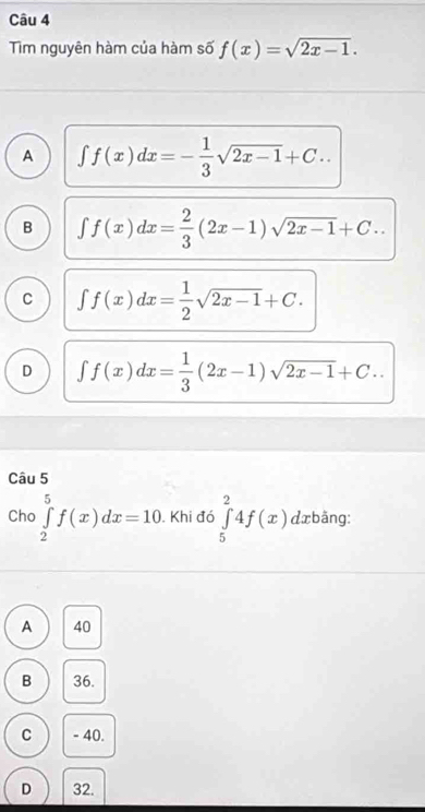 Tim nguyên hàm của hàm số f(x)=sqrt(2x-1).
A ∈t f(x)dx=- 1/3 sqrt(2x-1)+C..
B ∈t f(x)dx= 2/3 (2x-1)sqrt(2x-1)+C..
C ∈t f(x)dx= 1/2 sqrt(2x-1)+C.
D ∈t f(x)dx= 1/3 (2x-1)sqrt(2x-1)+C.. 
Câu 5
Cho ∈tlimits _2^5f(x)dx=10. Khi đó ∈tlimits _5^24f(x) dxbäng:
A 40
B 36.
C - 40.
D 32.