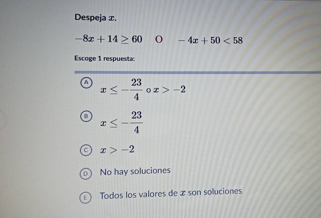 Despeja x.
-8x+14≥ 60
-4x+50<58</tex> 
Escoge 1 respuesta:
A x≤ - 23/4  x>-2
B x≤ - 23/4 
x>-2
No hay soluciones
Todos los valores de x son soluciones