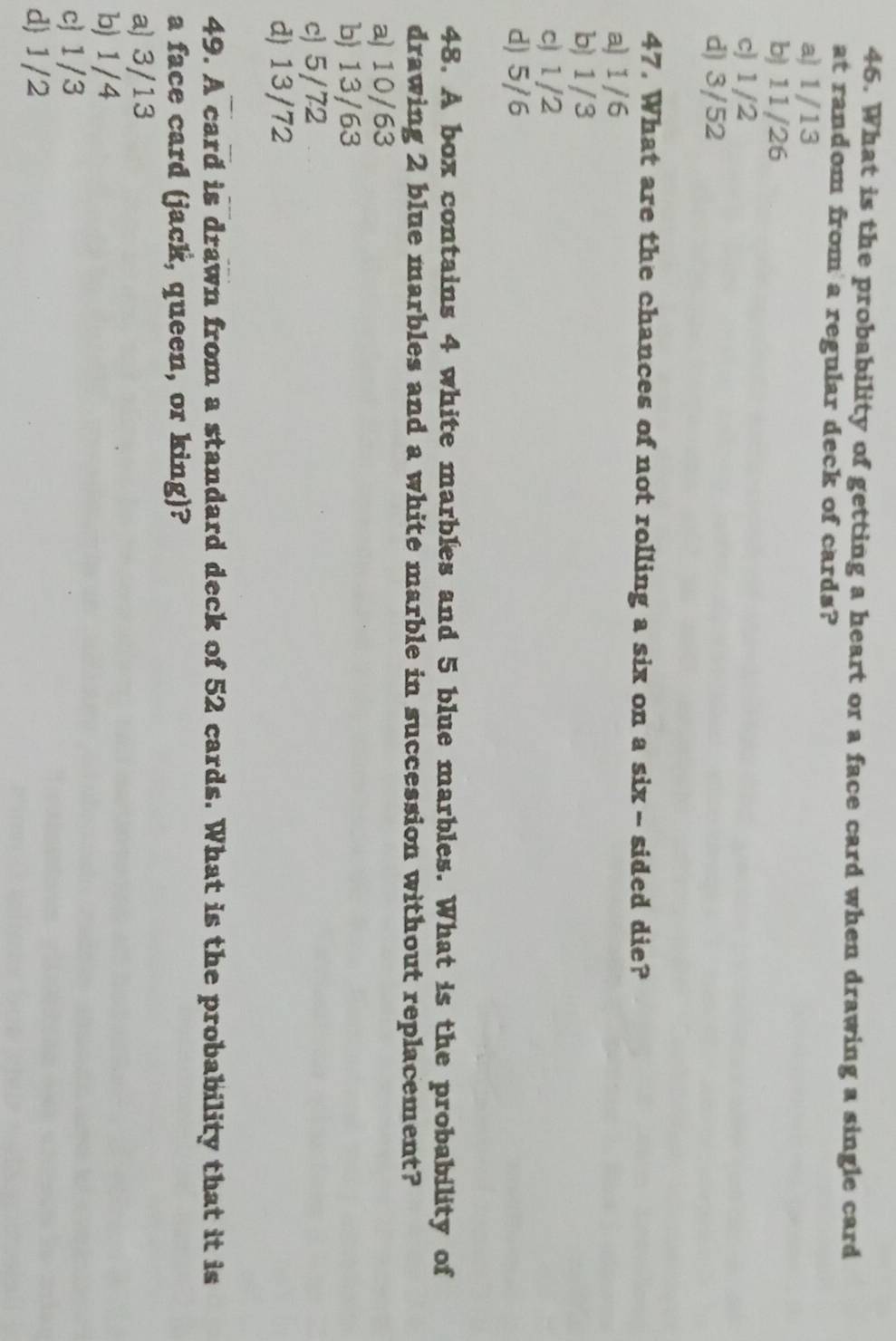 What is the probability of getting a heart or a face card when drawing a single card
at random from a regular deck of cards?
a) 1/13
b) 11/26
c) 1/2
d) 3/52
47. What are the chances of not rolling a six on a six - sided die?
a) 1/6
b) 1/3
c) 1/2
d) 5/6
48. A box contains 4 white marbles and 5 blue marbles. What is the probability of
drawing 2 blue marbles and a white marble in succession without replacement?
a) 10/63
b) 13/63
c) 5/72
d) 13/72
49. A card is drawn from a standard deck of 52 cards. What is the probability that it is
a face card (jack, queen, or king)?
a) 3/13
b) 1/4
c 1/3
d) 1/2