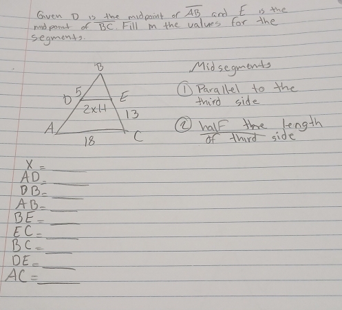 Gven D is the midpoint or overline AB and E is the
mid point of overline BC Fill i the values for the
segments.
Midsegments
①Parallel to the
third side
② half the length
of third side
_ x=_ 
_ AD=
DB=
AB= _
_
_ BE=
_ EC=
_ BC=
_
DE=
_ AC=