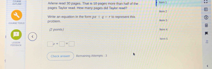 OUTLINE COURSE Arlene read 30 pages. That is 10 pages more than half of the Item 1 
pages Taylor read. How many pages did Taylor read? 
Item 2 
Write an equation in the form px+q=r to represent this 
COURSE TOOLS problem. 
Item 3 
(2 points) Item 4 
! 
ξ < 
ltem 5 
FEEDBACK LESSON  □ x+□ =□
a 
Check answer Remaining Attempts : 3