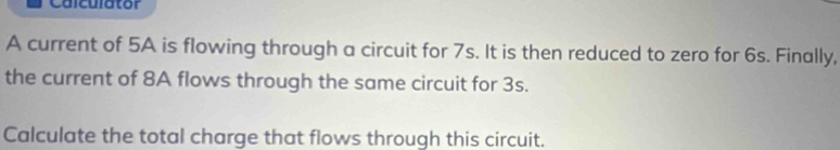 Calculator 
A current of 5A is flowing through a circuit for 7s. It is then reduced to zero for 6s. Finally, 
the current of 8A flows through the same circuit for 3s. 
Calculate the total charge that flows through this circuit.