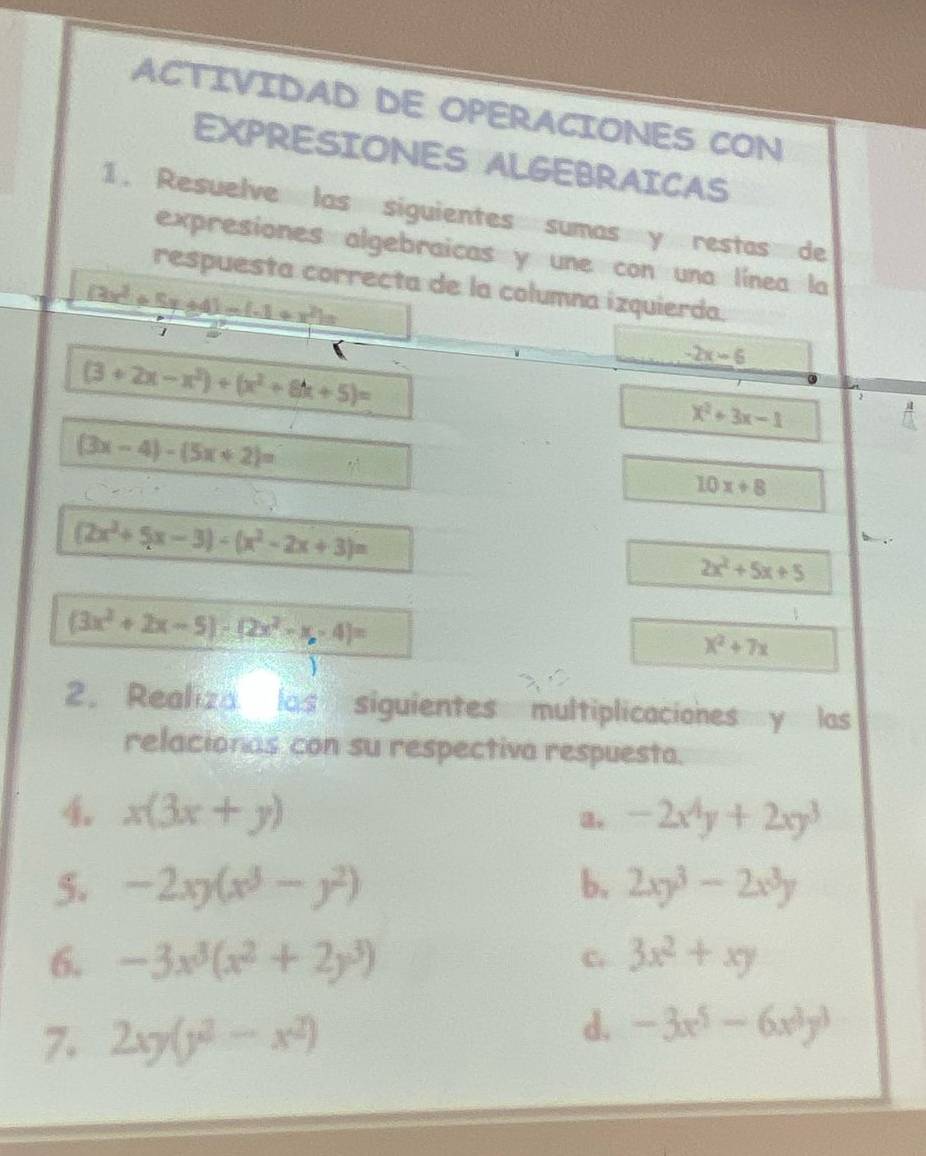 ACTIVIDAD DE OPERACIONES CON 
EXPRESIONES ALGEBRAICAS 
1. Resuelve las siguientes sumas y restas de 
expresiones algebraicas y une con una línea la 
respuesta correcta de la columna izquierda.
(3x^2+5x+4)-(-1+x^2)=
B
(3+2x-x^2)+(x^2+8k+5)=
-2x-6
x^2+3x-1
(3x-4)-(5x+2)=
10x+8
(2x^2+5x-3)-(x^2-2x+3)=
2x^2+5x+5
(3x^2+2x-5)-(2x^2-x,4)=
x^2+7x
2. Realiza las siguientes multiplicaciones y las 
relacionas con su respectiva respuesta. 
4. x(3x+y) a. -2x^4y+2xy^3
5. -2xy(x^3-y^2) b. 2xy^3-2x^3y
6. -3x^3(x^2+2y^3) 3x^2+xy
C. 
7. 2xy(y^2-x^2)
d. -3x^5-6x^3y^3