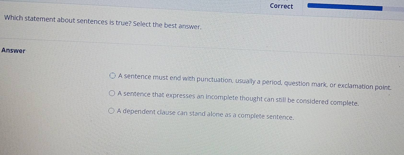 Correct
Which statement about sentences is true? Select the best answer.
Answer
A sentence must end with punctuation, usually a period, question mark, or exclamation point.
A sentence that expresses an incomplete thought can still be considered complete.
A dependent clause can stand alone as a complete sentence.