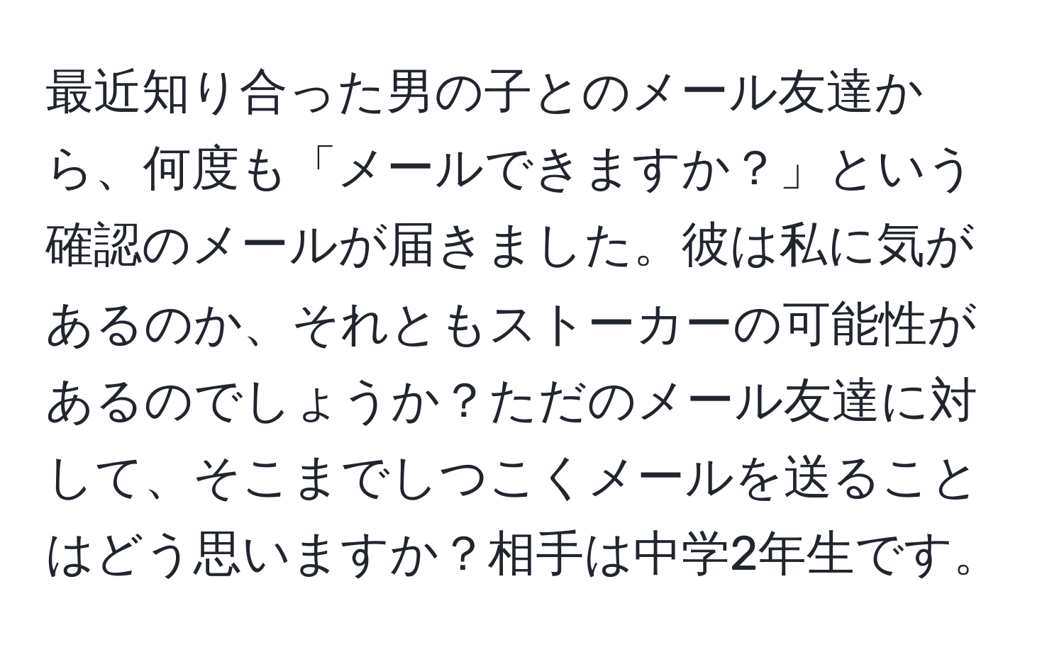 最近知り合った男の子とのメール友達から、何度も「メールできますか？」という確認のメールが届きました。彼は私に気があるのか、それともストーカーの可能性があるのでしょうか？ただのメール友達に対して、そこまでしつこくメールを送ることはどう思いますか？相手は中学2年生です。