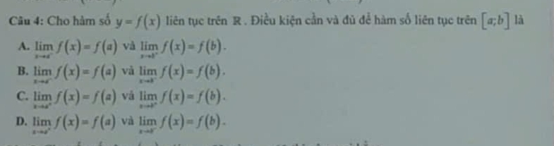 Cho hàm số y=f(x) liên tục trên R. Điều kiện cần và đủ để hàm số liên tục trên [a;b] là
A. limlimits _xto c^-f(x)=f(a) và limlimits _xto b^+f(x)=f(b).
B. limlimits _xto cf(x)=f(a) vǎ limlimits _xto b^-f(x)=f(b).
C. limlimits _xto a^+f(x)=f(a) vǎ limlimits _xto cf(x)=f(b).
D. limlimits _xto a^+f(x)=f(a) và limlimits _xto cf(x)=f(b).