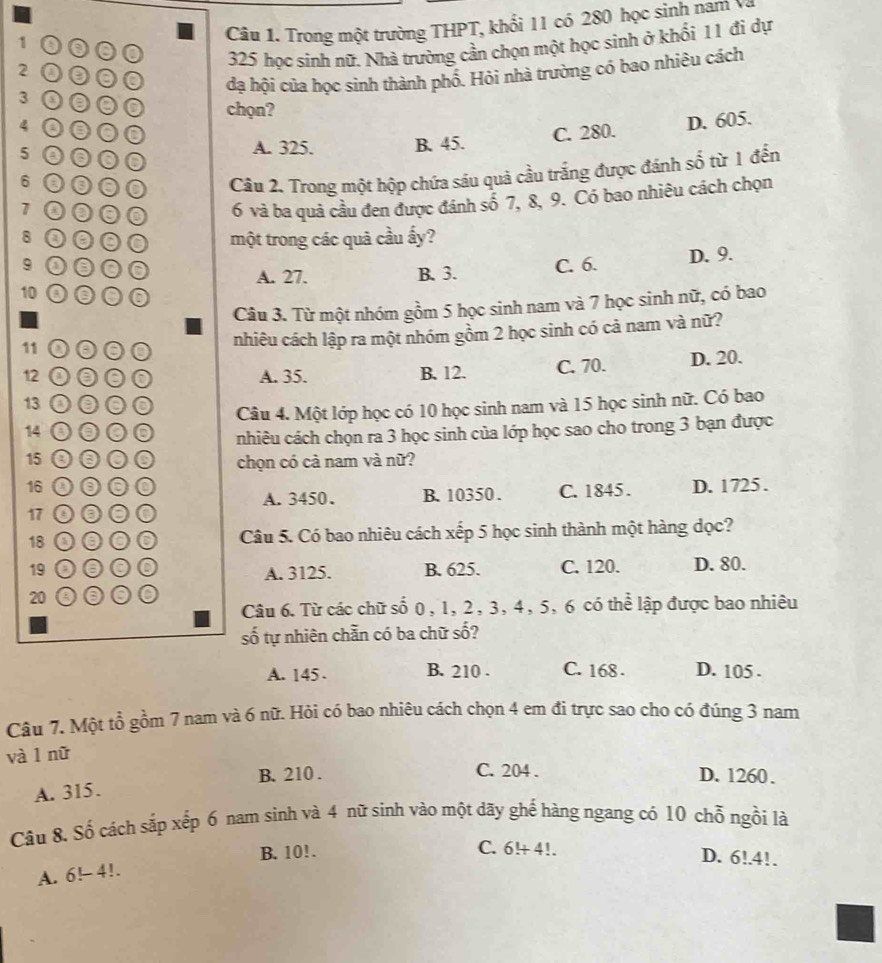 1 0
Câu 1. Trong một trường THPT, khổi 11 có 280 học sinh nam V
00
325 học sinh nữ. Nhà trường cần chọn một học sinh ở khối 11 đi dự
2 0 0 0 đạ hội của học sinh thành phố. Hỏi nhà trường có bao nhiêu cách
3 0
chọn?
4 o 0 C. 280.
D. 605.
A. 325. B. 45.
5 a 0 0 0
6 0 0 Câu 2. Trong một hộp chứa sáu quả cầu trắng được đánh số từ 1 đến
7 0 0 0 6 và ba quả cầu đen được đánh số 7, 8, 9. Có bao nhiêu cách chọn
8 0 một trong các quả cầu ấy?
9 000 A. 27. B. 3. C. 6. D. 9.
10 0●0
a
Câu 3. Từ một nhóm gồm 5 học sinh nam và 7 học sinh nữ, có bao
nhiêu cách lập ra một nhóm gồm 2 học sinh có cả nam và nữ?
11 o ⊙ 0
12 00 0 A. 35. B. 12. C. 70. D. 20.
13 o 0 0
Câu 4. Một lớp học có 10 học sinh nam và 15 học sinh nữ. Có bao
14 0
nhiêu cách chọn ra 3 học sinh của lớp học sao cho trong 3 bạn được
15 0 chọn có cả nam và nữ?
16 D. 1725.
A.3450、 B. 10350 . C. 1845.
17 ③
18 00 Câu 5. Có bao nhiêu cách xếp 5 học sinh thành một hàng dọc?
19 000 A. 3125. B. 625. C. 120. D. 80.
20 000
Câu 6. Từ các chữ số 0, 1, 2, 3, 4, 5, 6 có thể lập được bao nhiêu
số tự nhiên chẵn có ba chữ số?
A. 145 . B. 210 . C. 168 . D. 105 .
Câu 7. Một tổ gồm 7 nam và 6 nữ. Hỏi có bao nhiêu cách chọn 4 em đi trực sao cho có đúng 3 nam
và l nữ
B. 210 . C. 204 . D. 1260.
A. 315.
Câu 8. Số cách sắp xếp 6 nam sinh và 4 nữ sinh vào một dãy ghể hàng ngang có 10 chỗ ngồi là
B. 10!.
C. 6!+ 4!. D. 6!.4!.
A. 6! 4!.