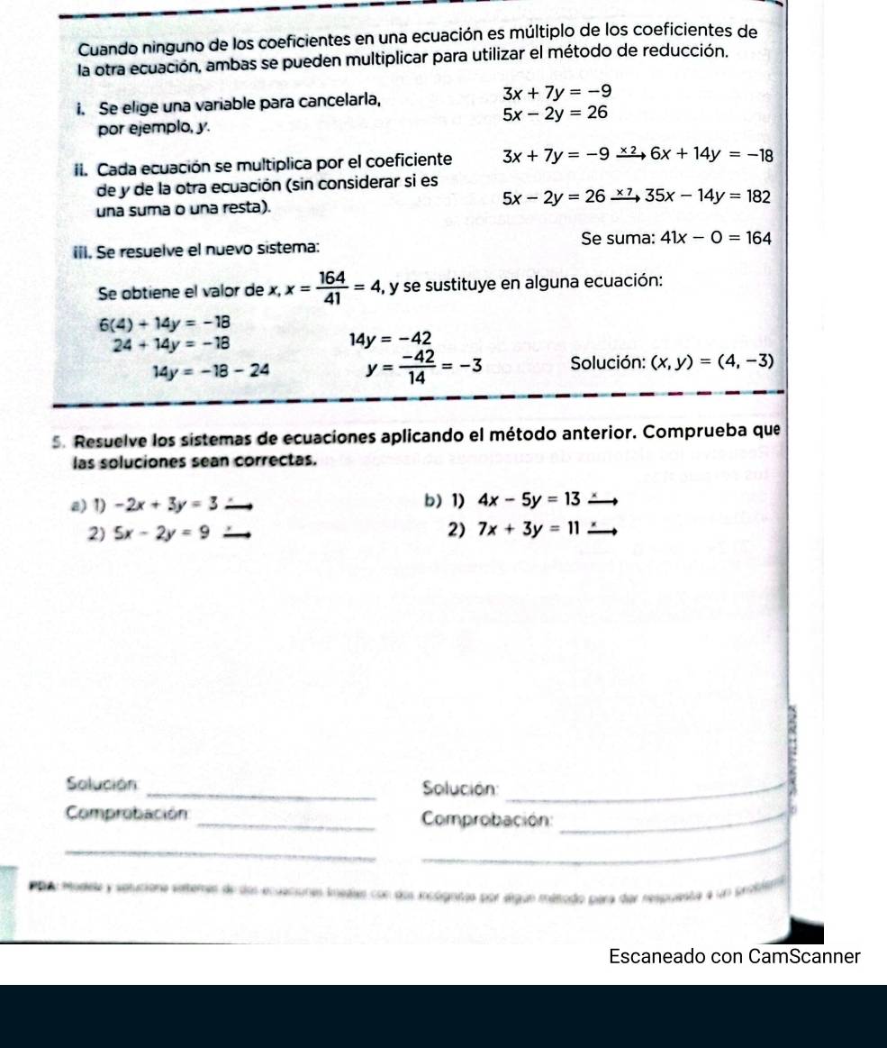 Cuando ninguno de los coeficientes en una ecuación es múltiplo de los coeficientes de 
la otra ecuación, ambas se pueden multiplicar para utilizar el método de reducción. 
i. Se elige una variable para cancelarla, 3x+7y=-9
5x-2y=26
por ejemplo, y. 
I. Cada ecuación se multiplica por el coeficiente 3x+7y=-9xrightarrow * 26x+14y=-18
de y de la otra ecuación (sin considerar si es 
una suma o una resta). 5x-2y=26xrightarrow * 735x-14y=182
Se suma: 
iiI. Se resuelve el nuevo sistema: 41x-0=164
Se obtiene el valor de x, x= 164/41 =4, , y se sustituye en alguna ecuación:
6(4)+14y=-18
24+14y=-18
14y=-42
14y=-18-24
y= (-42)/14 =-3 Solución: (x,y)=(4,-3)
5. Resuelve los sistemas de ecuaciones aplicando el método anterior. Comprueba que 
las soluciones sean correctas. 
a) 1) -2x+3y=3 b)1) 4x-5y=13
2) 5x-2y=9 2) 7x+3y=11
Solución _ Solución:_ 
Comprobación _ Comprobación:_ 
_ 
_ 
P o a Modele y sptutione seteres de dos ecuaciones iuédas con dos incógntao por algun método para der respueste e un problato 
Escaneado con CamScanner