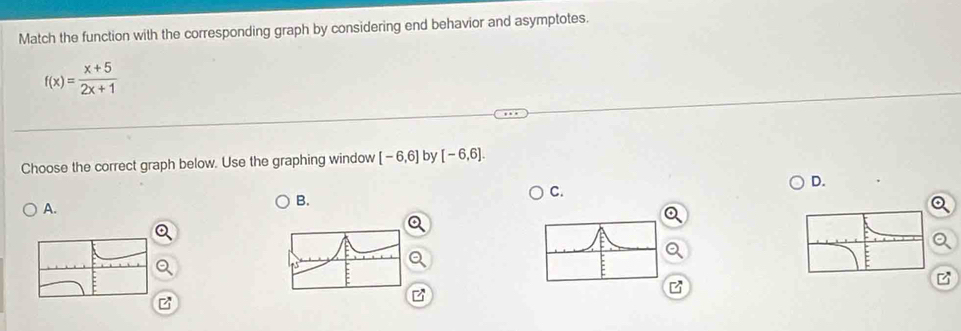 Match the function with the corresponding graph by considering end behavior and asymptotes.
f(x)= (x+5)/2x+1 
Choose the correct graph below. Use the graphing window [-6,6] by [-6,6]. 
D. 
C. 
A. 
B. 
z