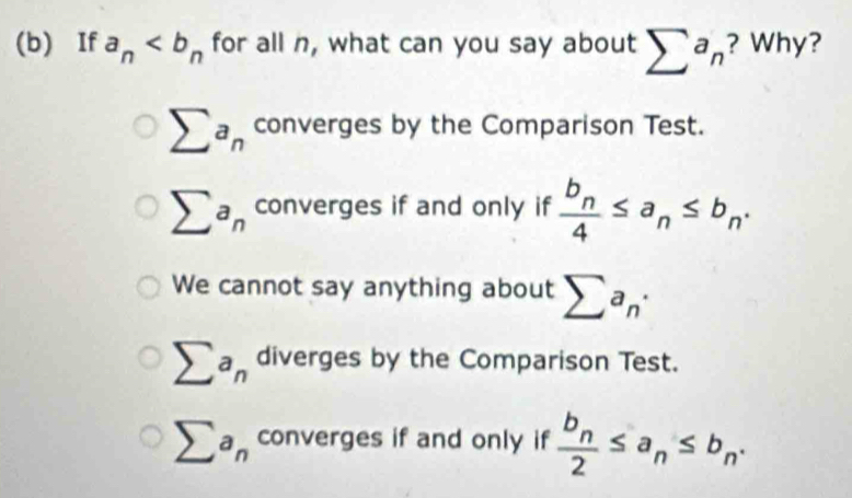 If a_n for all n, what can you say about sumlimits a_n ? Why?
sumlimits a_n converges by the Comparison Test.
sumlimits a_n converges if and only if frac b_n4≤ a_n≤ b_n.
We cannot say anything about sumlimits a_n·
sumlimits a_n diverges by the Comparison Test.
sumlimits a_n converges if and only if frac b_n2≤ a_n≤ b_n.