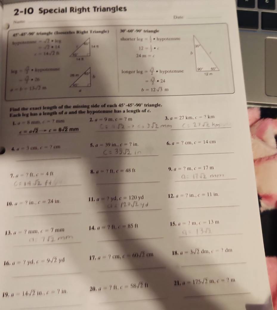 2-10 Special Right Triangles
_
_
Date_
Name
45°-45°-90° triangle (Isosceles Right Triangle) 30º -60° -99° triangle
shorter leg= 1/2 . hypotenuse
hypotenuse =sqrt(2)· kx
=sqrt(2)· 14
12= 1/2 · c
c=14sqrt(2)h
24m=c
kg= Q/2 · hypotenuselonger log = sqrt(3)/2  hypotenuse
− 4 × 26
= sqrt(3)/2 · 24
a=b=13sqrt(2)m
b=12sqrt(3)m
Find the exact length of the missing side of each 45°-45°-90° triangle.
Each leg has a length of a and the hypotenuse has a length of c.
L a=8mm,c=7mm 2. a=9m,c=?m
3. a=27km,c=?km
_ c=asqrt(2)-c=8sqrt(2)mm
_
4. a=3cm,c=2cm 5. a=39 in. c=?in. 6. a=?cm,c=14cm
_
_
_
7. a=?ft,c=4ft 8. a=?ft,c=48ft
9, a=?m,c=17m
_
_
_
_
_
10. a=?in.,c=24in. 11. a=? yd. c=120yd 12. a=?in.,c=11in.
_
_
13. a=7mm,c=7mm 14. a=?ft,c=85ft _
15. a=2m,c=13m
_
_
16. a=?yd,c=9sqrt(2)yd 17. a=7cm,c=60sqrt(2)cm 18. a=3sqrt(2)dm,c-?dm _
_
_
19. a=14sqrt(2)in.,c=7in. 20. a=7fl,c=58sqrt(2)ft 21, a=175sqrt(2)m,c=?m _
_