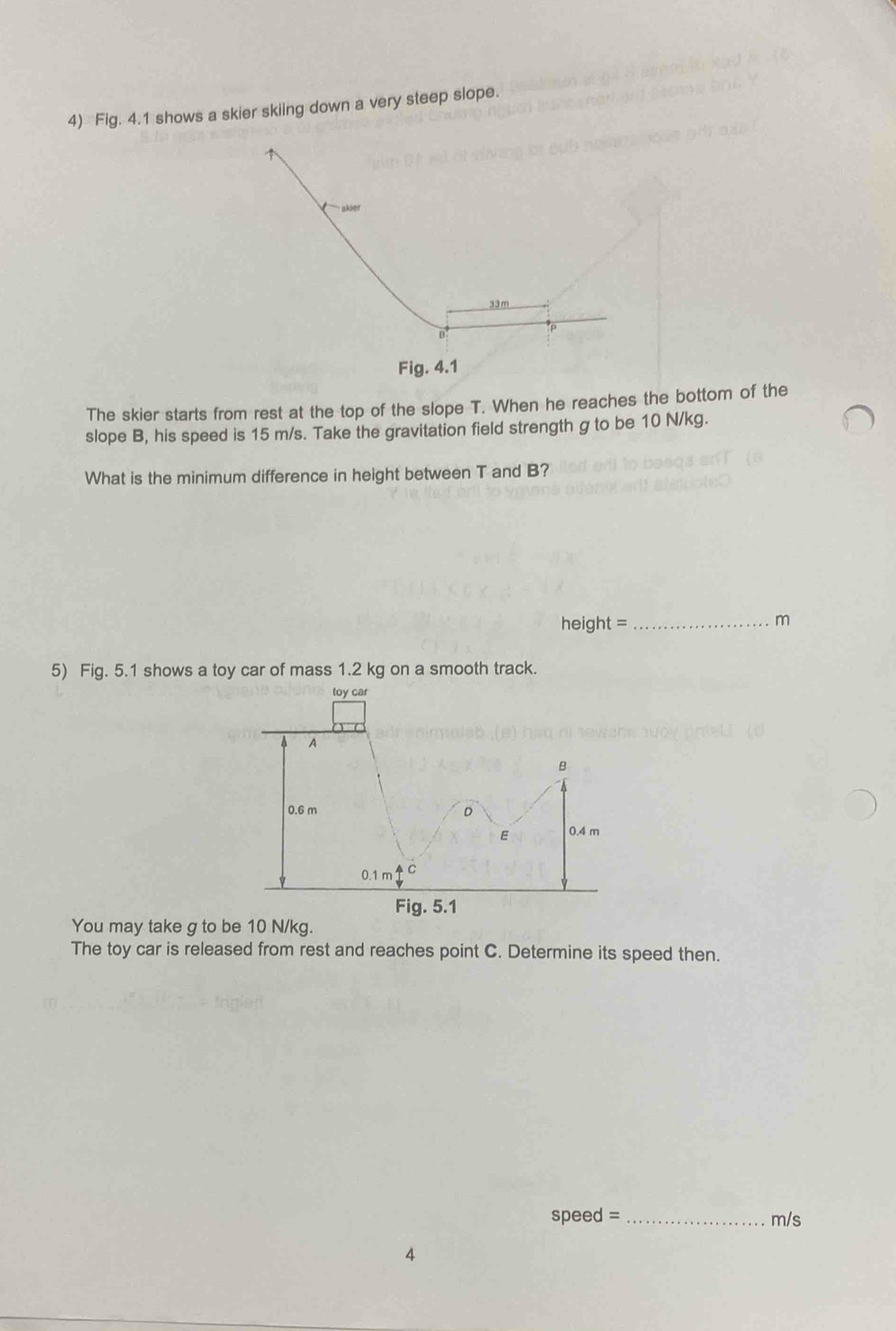 Fig. 4.1 shows a skier skiing down a very steep slope.
Fig. 4.1
The skier starts from rest at the top of the slope T. When he reaches the bottom of the
slope B, his speed is 15 m/s. Take the gravitation field strength g to be 10 N/kg.
What is the minimum difference in height between T and B?
height = _m
5) Fig. 5.1 shows a toy car of mass 1.2 kg on a smooth track.
You may take g to b
The toy car is released from rest and reaches point C. Determine its speed then.
speed = _m/s
4