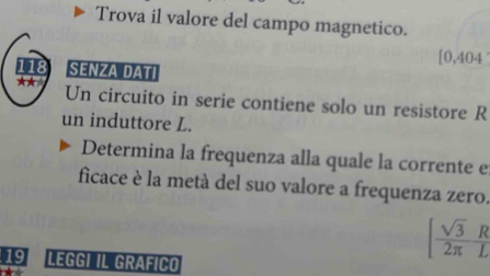 Trova il valore del campo magnetico.
[0.404
118 SENZA DATI 
** Un circuito in serie contiene solo un resistore R 
un induttore L. 
Determina la frequenza alla quale la corrente e 
ficace è la metà del suo valore a frequenza zero. 
19 LEGGI IL GRAFICO
[ sqrt(3)/2π   R/L 