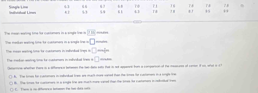 Single Line 6.3 6 6 6.7 6 8 7.0 7.1 7.6 7.8 7.8 7.8
Individual Lines 4.2 5.3 5.9 6.1 6.3 7.8 7.8 B. 7 9.5 9.9
The mean waiting time for customers in a single line is 7.15 minutes
The median waiting time for customers in a single line is □ minutes
The mean waiting time for customers in individual lines is □ minujes
The median waiting time for customers in individual lines is □ minutes.
Determine whether there is a difference between the two data sets that is not apparent from a comparison of the measures of center. If so, what is it?
A. The times for customers in individual lines are much more varied than the times for customers in a single line
B. The times for customers in a single line are much more varied than the times for custorers in individual lines
C. There is no difference between the two data sets