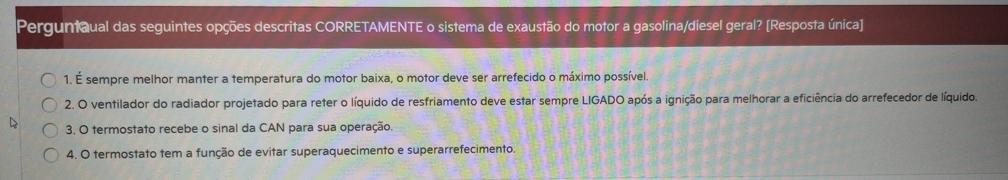 PerguntQual das seguintes opções descritas CORRETAMENTE o sistema de exaustão do motor a gasolina/diesel geral? [Resposta única]
1. É sempre melhor manter a temperatura do motor baixa, o motor deve ser arrefecido o máximo possível.
2. O ventilador do radiador projetado para reter o líquido de resfriamento deve estar sempre LIGADO após a ignição para melhorar a eficiência do arrefecedor de líquido.
3. O termostato recebe o sinal da CAN para sua operação.
4. O termostato tem a função de evitar superaquecimento e superarrefecimento.