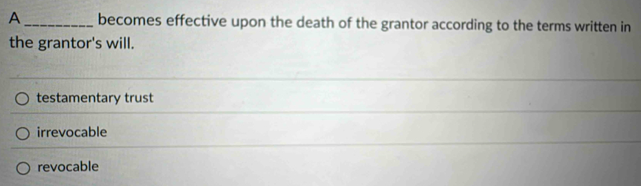 A _becomes effective upon the death of the grantor according to the terms written in
the grantor's will.
testamentary trust
irrevocable
revocable