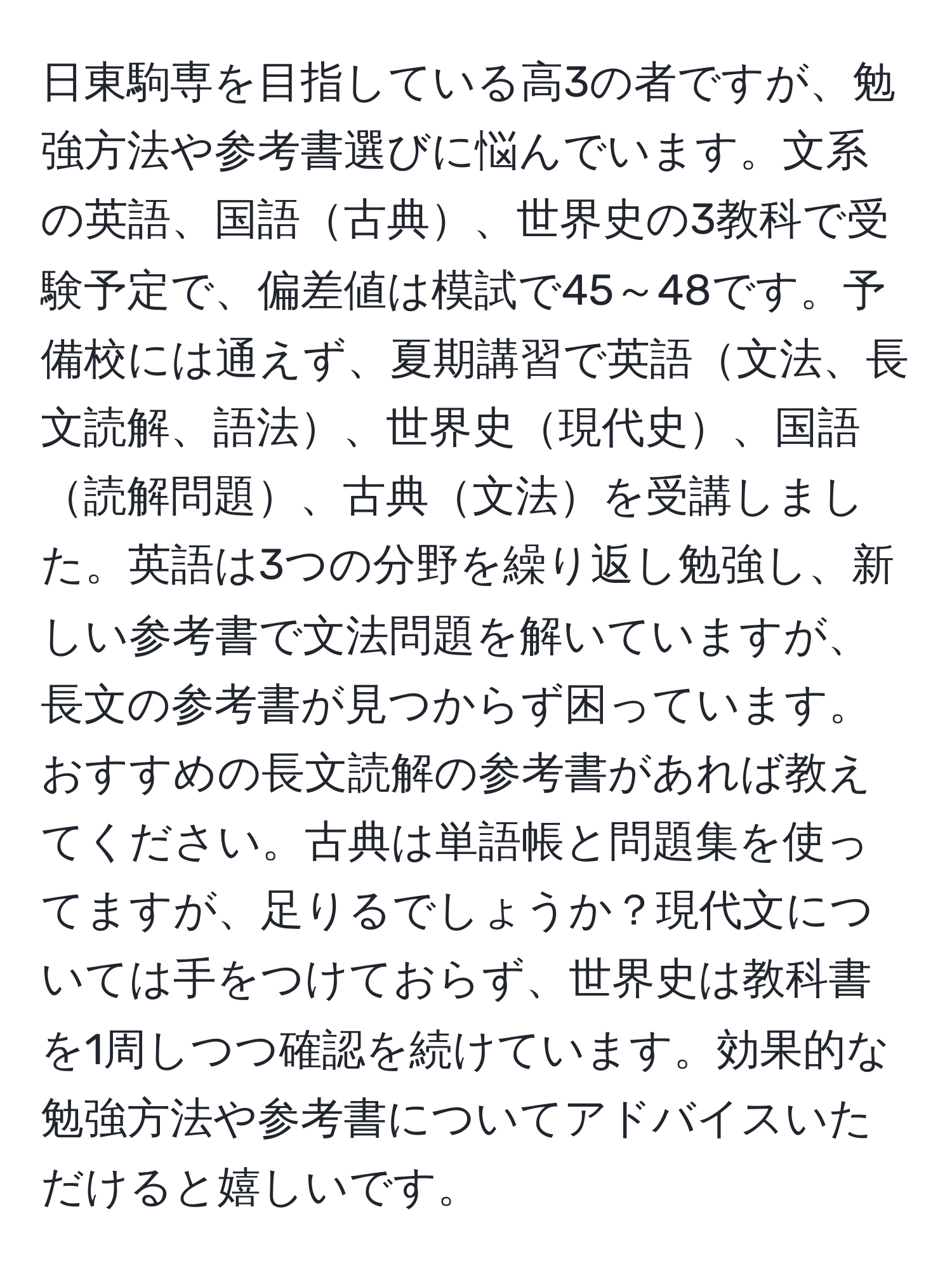 日東駒専を目指している高3の者ですが、勉強方法や参考書選びに悩んでいます。文系の英語、国語古典、世界史の3教科で受験予定で、偏差値は模試で45～48です。予備校には通えず、夏期講習で英語文法、長文読解、語法、世界史現代史、国語読解問題、古典文法を受講しました。英語は3つの分野を繰り返し勉強し、新しい参考書で文法問題を解いていますが、長文の参考書が見つからず困っています。おすすめの長文読解の参考書があれば教えてください。古典は単語帳と問題集を使ってますが、足りるでしょうか？現代文については手をつけておらず、世界史は教科書を1周しつつ確認を続けています。効果的な勉強方法や参考書についてアドバイスいただけると嬉しいです。