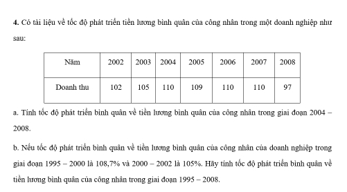 Có tải liệu về tốc độ phát triển tiền lương bình quân của công nhân trong một doanh nghiệp như 
sau: 
a. Tính tốc độ phát triển bình quân về tiền lương bình quân của công nhân trong giai đoạn 2004 - 
2008. 
b. Nếu tốc độ phát triển bình quân về tiền lương bình quân của công nhân của doanh nghiệp trong 
giai đoạn 1995 - 2000 là 108, 7% và 2000 - 2002 là 105%. Hãy tính tốc độ phát triển bình quân về 
tiền lương bình quân của công nhân trong giai đoạn 1995 - 2008.