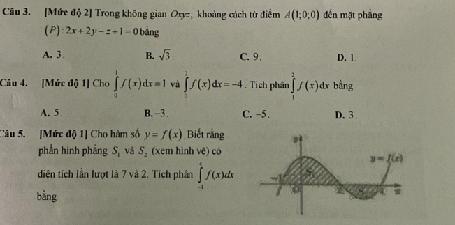 [Mức độ 2] Trong không gian Oxyz, khoảng cách từ điểm A(1;0;0) đến mặt phẳng
(P): 2x+2y-z+1=0 bằng
A. 3 . B. sqrt(3). C. 9. D. 1.
Câu 4. [Mức độ 1] Cho ∈tlimits _0^(1f(x)dx=1 và ∈tlimits _0^2f(x)dx=-4. Tich phân ∈tlimits _1^2f(x)dx bằng
A. 5. B. −3 . C. -5 . D. 3.
Câu 5. [Mức độ 1] Cho hàm số y=f(x) Biết rằng
phần hình phẳng S_1) và S_2 (xem hình vẽ) có
diện tích lần lượt là 7 và 2. Tích phân ∈tlimits _(-1)^4f(x)dx
bằng