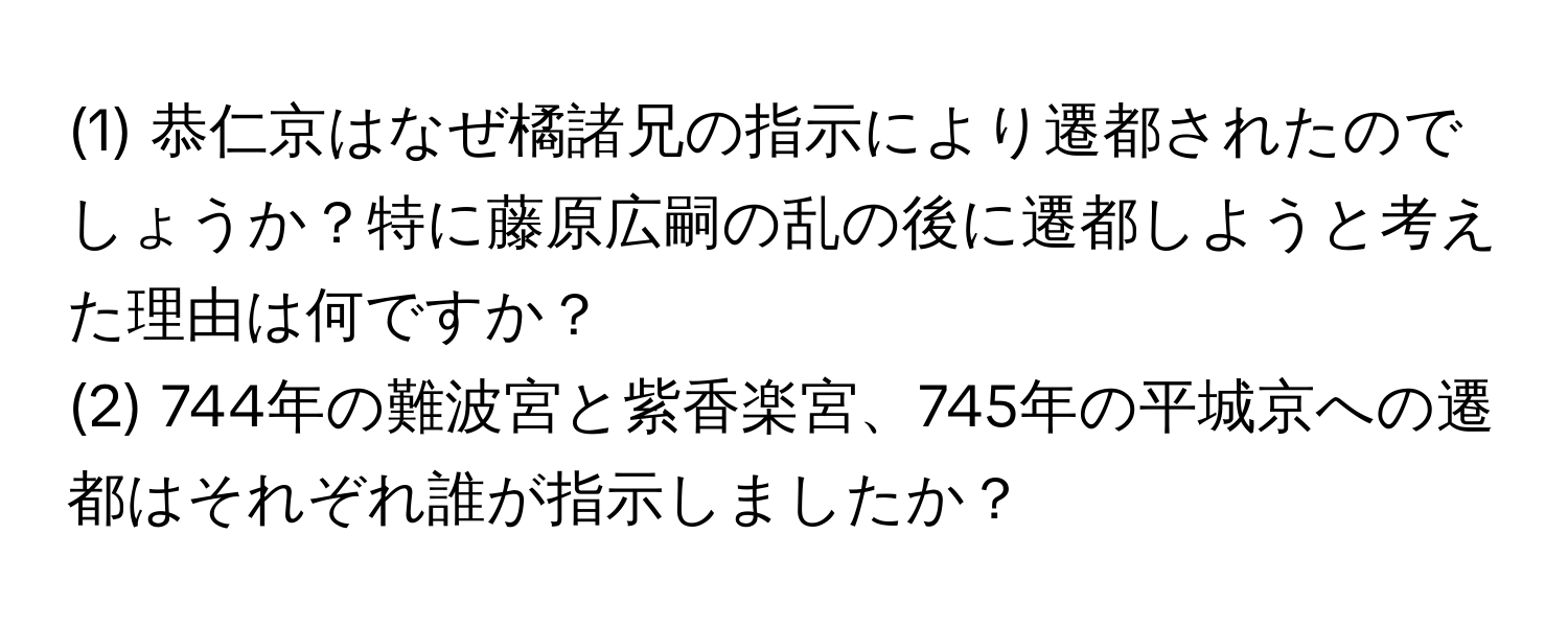 (1) 恭仁京はなぜ橘諸兄の指示により遷都されたのでしょうか？特に藤原広嗣の乱の後に遷都しようと考えた理由は何ですか？  
(2) 744年の難波宮と紫香楽宮、745年の平城京への遷都はそれぞれ誰が指示しましたか？