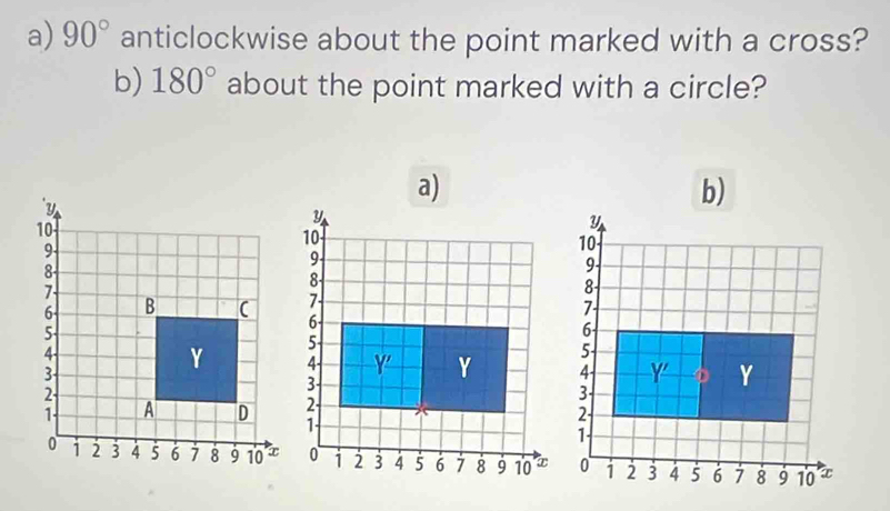 90° anticlockwise about the point marked with a cross? 
b) 180° about the point marked with a circle? 
a) 
b)
y
10
9 -
5 -
4 - Y' Y
2 -
1 -
1 2 3 4 5 6 7 8 9 10 T