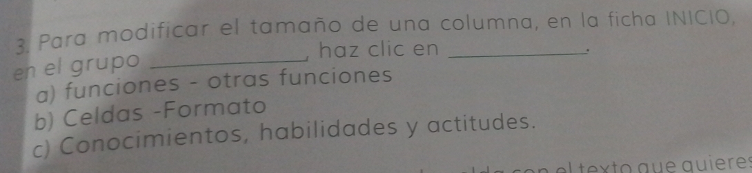 Para modificar el tamaño de una columna, en la ficha INICIO,
haz clic en_
.
en el grupo_
a) funciones - otras funciones
b) Celdas -Formato
c) Conocimientos, habilidades y actitudes.
en e tex to que quieres