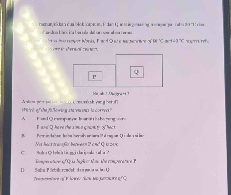 menunjukkan dua blok kuprum, P dan Q masing-masing mempunyai suhu 80°C dan
dua-dua blok itu berada dalam sentuhan terma.
P and Q at a temperature of 80°C and 40°C respectively.
two blacks are in thermal contact.
Rajah / Diagram 3
Antara pernyataan berikut, manakah yang betul?
Which of the following statements is correct?
A £ P and Q mempunyai kuantiti haba yang sama
P and Q have the same quantity of heat
B Pemindahan haba bersih antara P dengan Q ialah sifar
Net heat transfer between P and Q is zero
C Suhu Q lebih tinggi daripada suhu P
Temperature of Q is higher than the temperature P
D Suhu P lebih rendah daripada suhu Q
Temperature of P lower than temperature of Q