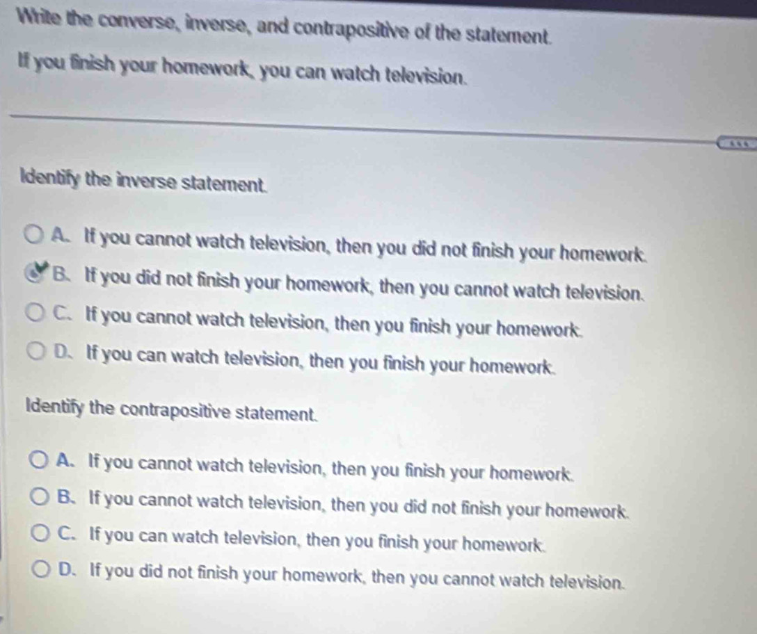 Write the converse, inverse, and contrapositive of the statement.
If you finish your homework, you can watch television.
…
Identify the inverse statement.
A. If you cannot watch television, then you did not finish your homework.
B. If you did not finish your homework, then you cannot watch television.
C. If you cannot watch television, then you finish your homework.
D. If you can watch television, then you finish your homework.
Identify the contrapositive statement.
A. If you cannot watch television, then you finish your homework.
B. If you cannot watch television, then you did not finish your homework.
C. If you can watch television, then you finish your homework.
D. If you did not finish your homework, then you cannot watch television.