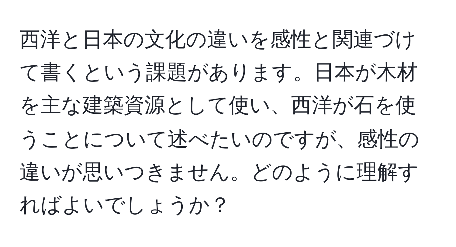 西洋と日本の文化の違いを感性と関連づけて書くという課題があります。日本が木材を主な建築資源として使い、西洋が石を使うことについて述べたいのですが、感性の違いが思いつきません。どのように理解すればよいでしょうか？