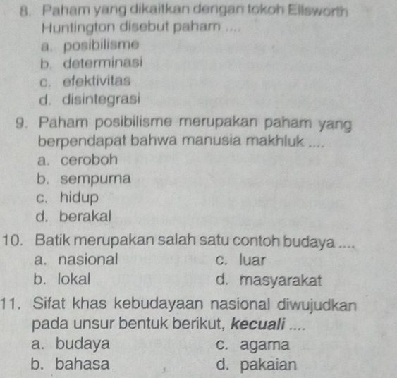 Paham yang dikaitkan dengan tokoh Ellsworth
Huntington disebut paham ....
a. posibilisme
b. determinasi
c. efektivitas
d. disintegrasi
9. Paham posibilisme merupakan paham yang
berpendapat bahwa manusia makhluk ....
a.ceroboh
b. sempurna
c.hidup
d. berakal
10. Batik merupakan salah satu contoh budaya ....
a. nasional c. luar
b. lokal d. masyarakat
11. Sifat khas kebudayaan nasional diwujudkan
pada unsur bentuk berikut, kecuali ....
a. budaya c. agama
b. bahasa d. pakaian