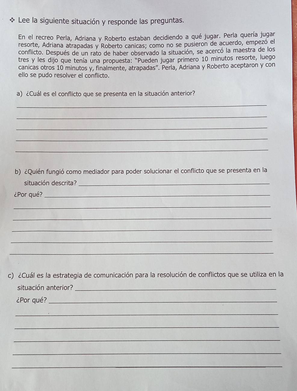 Lee la siguiente situación y responde las preguntas. 
En el recreo Perla, Adriana y Roberto estaban decidiendo a qué jugar. Perla quería jugar 
resorte, Adriana atrapadas y Roberto canicas; como no se pusieron de acuerdo, empezó el 
conflicto. Después de un rato de haber observado la situación, se acercó la maestra de los 
tres y les dijo que tenía una propuesta: 'Pueden jugar primero 10 minutos resorte, luego 
canicas otros 10 minutos y, finalmente, atrapadas”. Perla, Adriana y Roberto aceptaron y con 
ello se pudo resolver el conflicto. 
a) ¿Cuál es el conflicto que se presenta en la situación anterior? 
_ 
_ 
_ 
_ 
_ 
b) ¿Quién fungió como mediador para poder solucionar el conflicto que se presenta en la 
situación descrita?_ 
¿Por qué?_ 
_ 
_ 
_ 
_ 
_ 
c) ¿Cuál es la estrategia de comunicación para la resolución de conflictos que se utiliza en la 
situación anterior?_ 
¿Por qué?_ 
_ 
_ 
_ 
_ 
_