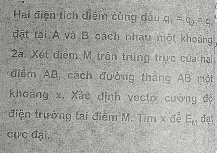 Hai điện tích điểm cùng dấu q_1=q_2=q_1
đặt tại A và B cách nhau một khoảng
2a. Xét điểm M trên trung trực của hai 
điểm AB, cách đường thẳng AB một 
khoảng x. Xác định vecto cường độ 
điện trường tại điểm M. Tìm x để E_M đạt 
cực đại.