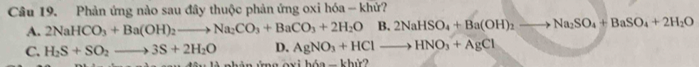 Phản ứng nào sau đây thuộc phản ứng oxi hóa - khứ?
A. 2NaHCO_3+Ba(OH)_2to Na_2CO_3+BaCO_3+2H_2OB.2NaHSO_4+Ba(OH)_2to Na_2SO_4+BaSO_4+2H_2O
C. H_2S+SO_2to 3S+2H_2O D. AgNO_3+HClto HNO_3+AgCl
g o xi hóa - khứ