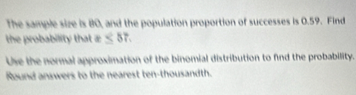 The sample size is 80, and the population proportion of successes is 0.59. Find 
the probability that x≤ 57. 
Use the normal approximation of the binomial distribution to find the probability. 
Round answers to the nearest ten-thousandth.