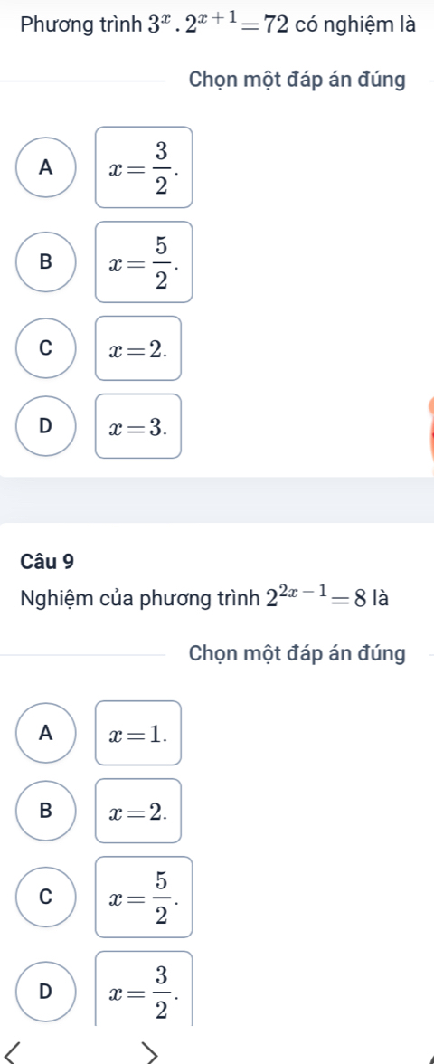 Phương trình 3^x.2^(x+1)=72 có nghiệm là
Chọn một đáp án đúng
A x= 3/2 .
B x= 5/2 .
C x=2.
D x=3. 
Câu 9
Nghiệm của phương trình 2^(2x-1)=8 là
Chọn một đáp án đúng
A x=1.
B x=2.
C x= 5/2 .
D x= 3/2 .