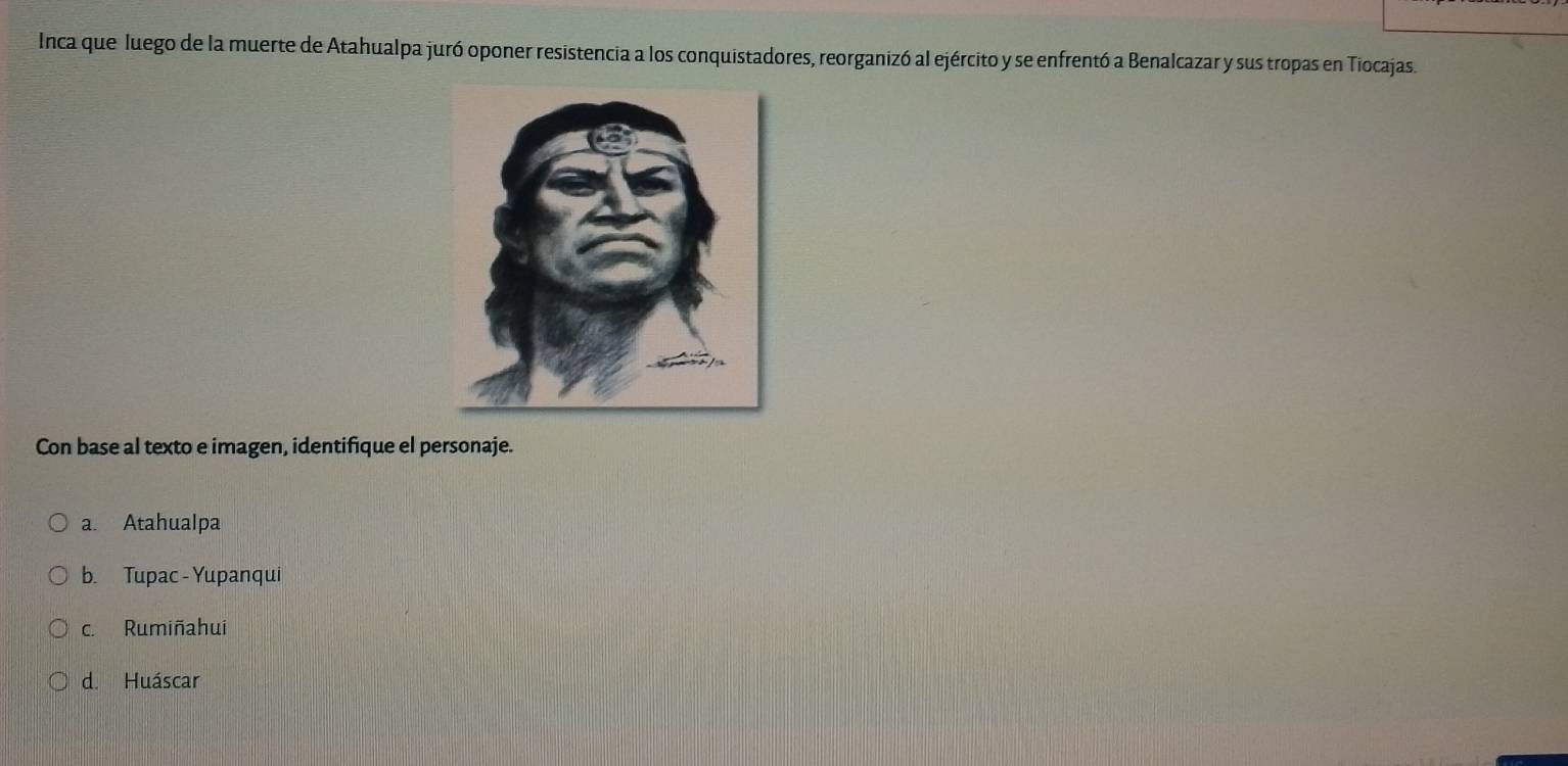 Inca que luego de la muerte de Atahualpa juró oponer resistencia a los conquistadores, reorganizó al ejército y se enfrentó a Benalcazar y sus tropas en Tiocajas.
Con base al texto e imagen, identifique el personaje.
a. Atahualpa
b. Tupac - Yupanqui
c. Rumiñahui
d. Huáscar