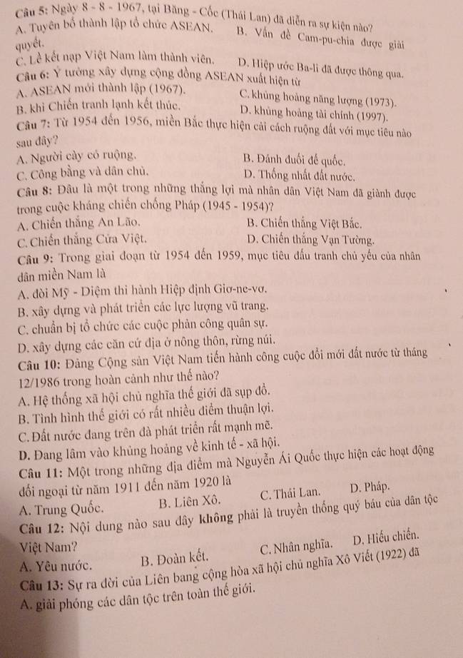 Ngày 8 - 8 - 1967, tại Băng - Cốc (Thái Lan) đã diễn ra sự kiện nào?
A. Tuyên bố thành lập tổ chức ASEAN. B. Vấn đề Cam-pu-chia được giải
quyết.
C. Lễ kết nạp Việt Nam làm thành viên. D. Hiệp ước Ba-li đã được thông qua.
Câu 6: Ý tường xây dựng cộng đồng ASEAN xuất hiện từ
A. ASEAN mới thành lập (1967). C. khủng hoàng năng lượng (1973).
B. khi Chiến tranh lạnh kết thúc. D. khủng hoảng tài chính (1997).
Câu 7: Từ 1954 đến 1956, miền Bắc thực hiện cải cách ruộng đất với mục tiêu nào
sau dây?
A. Người cày có ruộng. B. Đánh đuối đế quốc.
C. Công bằng và dân chủ.
D. Thống nhất đất nước.
Câu 8: Đâu là một trong những thắng lợi mà nhân dân Việt Nam đã giành được
trong cuộc kháng chiến chống Pháp (1945 - 1954)?
A. Chiến thắng An Lão. B. Chiến thắng Việt Bắc.
C. Chiến thắng Cửa Việt. D. Chiến thắng Vạn Tường.
Câu 9: Trong giai đoạn từ 1954 đến 1959, mục tiêu đấu tranh chủ yếu của nhân
dân miền Nam là
A. dòi Mỹ - Diệm thi hành Hiệp định Giơ-ne-vơ.
B. xây dựng và phát triển các lực lượng vũ trang.
C. chuẩn bị tổ chức các cuộc phản công quân sự.
D. xây dựng các căn cứ địa ở nông thôn, rừng núi.
Câu 10: Đảng Cộng sản Việt Nam tiến hành công cuộc đổi mới đất nước từ tháng
12/1986 trong hoàn cảnh như thế nào?
A. Hệ thống xã hội chủ nghĩa thế giới đã sụp đổ.
B. Tình hình thế giới có rất nhiều điểm thuận lợi.
C. Đất nước đang trên đà phát triển rất mạnh mẽ.
D. Đang lâm vào khủng hoảng về kinh tế - xã hội.
Câu 11: Một trong những địa điểm mà Nguyễn Ái Quốc thực hiện các hoạt động
đối ngoại từ năm 1911 đến năm 1920 là
A. Trung Quốc. B. Liên Xô. C. Thái Lan. D. Pháp.
Câu 12: Nội dung nào sau dây không phải là truyền thống quý báu của dân tộc
Việt Nam?
A. Yêu nước. B. Đoàn kết. C. Nhân nghĩa. D. Hiếu chiến.
Câu 13: Sự ra đời của Liên bang cộng hòa xã hội chủ nghĩa Xô Viết (1922) đã
A. giải phóng các dân tộc trên toàn thế giới.