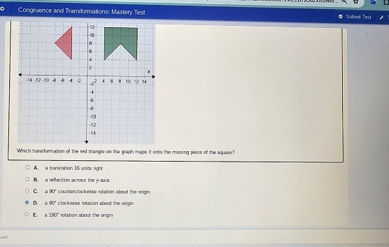 Congruence and Transformations: Mastery Test Submit Test
Which transformation of the red triangle on the graph maps it onnto the missing piece of the square?
A. a translation 16 units right
B. a reflection across the y-axis
C. a90° counterclockwise rotation about the origin
D. A 90° clockwise rotation about the origin
E. a180° rotation about the origin
ved.