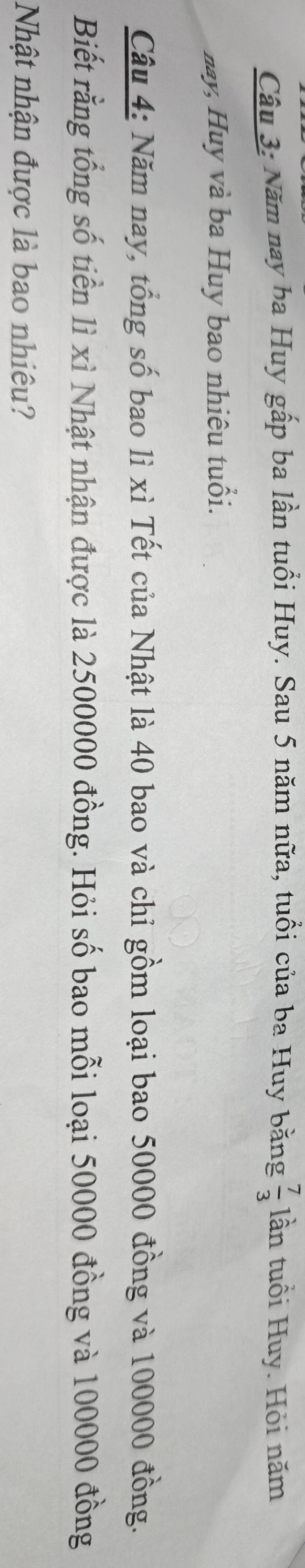 Năm nay ba Huy gấp ba lần tuổi Huy. Sau 5 năm nữa, tuổi của ba Huy bằng  7/3  lần tuổi Huy. Hỏi năm 
nay, Huy và ba Huy bao nhiêu tuổi. 
Câu 4: Năm nay, tổng số bao lì xì Tết của Nhật là 40 bao và chi gồm loại bao 50000 đồng và 100000 đồng. 
Biết rằng tổng số tiền lì xì Nhật nhận được là 2500000 đồng. Hỏi số bao mỗi loại 50000 đồng và 100000 đồng 
Nhật nhận được là bao nhiêu?