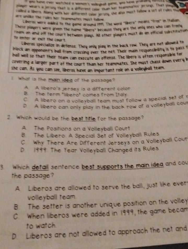 or th0 have ever wetched a women's voleybalt game, you have probrerys. That o
plager wears a jersey that is a different color than her teammates' jerseys. That plimp
called a libero. Aong with her different colur jersey, she also must folew a set of rules thi
are wniike the rules her teammates most follow .
Liberos were added to thit game around 1999. The word "libero" means "free" in Italian
These pllagers were given the name "libero" because they are the only ones who can freely
rowm an and off the court between plays. All other players must do an official substitution
to enter or exit the court.
Liberos speciallize in defense. They only play in the back row. They are not allowed to
block an opponent's ball from crossing over the net. Their main responsibility is to pass t
hall well so that their team can execute an offense. The libero is often responsible for
covering a larger part of the court than her teammates. She must chase down every b
she can. As you can see, liberos have an important role on a volleyball team.
I What is the main idea of the passage?
A. A libero's jersey is a different color
B. The term "libero" comes from Italy
C. A libero on a volleyball team must follow a special set of r
D A libero can only play in the back row of a volleyball cour
2. Which would be the best title for the passage?
A. The Positions on a Volleyball Court
B. The Libero: A Special Set of Volleyball Rules
C. Why There Are Different Jerseys on a Volleyball Cour
D. 1999. The Year Volleyball Changed its Rules
3. which detail sentence best supports the main idea and cou
the passage?
A. Liberos are allowed to serve the ball, just like ever
volleyball team.
B. The setter is another unique position on the volley
C. When liberos were added in 1999, the game becam
to watch.
D. Liberos are not allowed to approach the net and