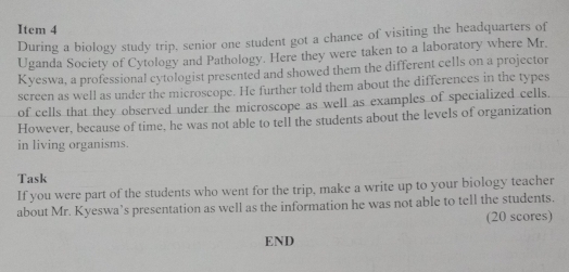 Item 4 
During a biology study trip, senior one student got a chance of visiting the headquarters of 
Uganda Society of Cytology and Pathology. Here they were taken to a laboratory where Mr. 
Kyeswa, a professional cytologist presented and showed them the different cells on a projector 
screen as well as under the microscope. He further told them about the differences in the types 
of cells that they observed under the microscope as well as examples of specialized cells. 
However, because of time, he was not able to tell the students about the levels of organization 
in living organisms. 
Task 
If you were part of the students who went for the trip, make a write up to your biology teacher 
about Mr. Kyeswa’s presentation as well as the information he was not able to tell the students. 
(20 scores) 
END